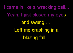I came in like a wrecking ball...
Yeah, I just closed my eyes
and swung .....

Left me crashing in a
blazing fall...