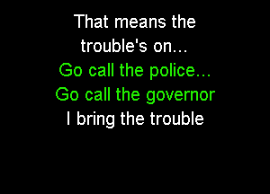 That means the
trouble's on...
Go call the police...
Go call the governor

I bring the trouble