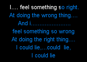 I.... feel something so right.
At doing the wrong thing....
And i .......................
feel something so wrong
At doing the right thing....

I could Iie,...could lie,

I could lie