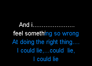 And i .......................

feel something so wrong
At doing the right thing...
I could lie,...could lie,
I could lie