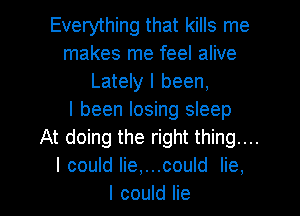 Everything that kills me
makes me feel alive
Lately I been,

I been losing sleep
At doing the right thing....
I could lie,...could lie,

I could lie I