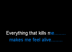 Everything that kills me ........
makes me feel alive ........