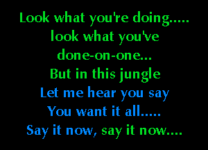 Look what you're doing .....
look wh at you 'Ve
done-on-one...

But in this jungle
Let me hear you say
You want it all .....

Say it now, say it now....