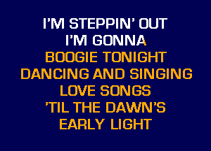 I'M STEPPIN' OUT
I'M GONNA
BOOGIE TONIGHT
DANCING AND SINGING
LOVE SONGS
'TIL THE DAWN'S
EARLY LIGHT