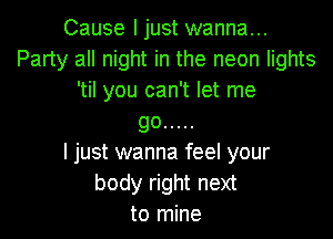 Cause ljust wanna...
Party all night in the neon lights
'til you can't let me

go .....
I just wanna feel your

body right next
to mine