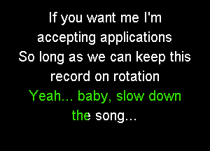 If you want me I'm
accepting applications
30 long as we can keep this
record on rotation
Yeah... baby, slow down
the song...