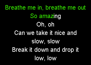Breathe me in, breathe me out
30 amazing
Oh, oh
Can we take it nice and
slow, slow
Break it down and drop it
low, low