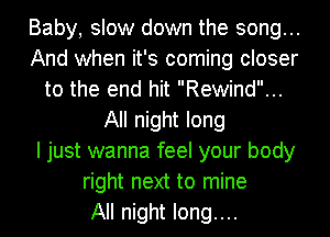 Baby, slow down the song...
And when it's coming closer
to the end hit Rewind...
All night long
I just wanna feel your body
right next to mine
All night long....