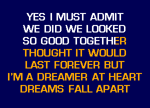 YES I MUST ADMIT
WE DID WE LOOKED
SO GOOD TOGETHER
THOUGHT IT WOULD
LAST FOREVER BUT
I'M A DREAMER AT HEART
DREAMS FALL APART