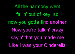 All the harmony went
fallin' out of key, so
now you gotta find another
Now you're talkin' crazy
sayin' that you made me
Like I was your Cinderella