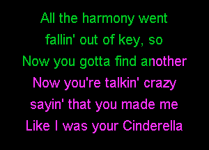 All the harmony went
fallin' out of key, so
Now you gotta find another
Now you're talkin' crazy
sayin' that you made me
Like I was your Cinderella