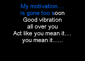 My motivation...
is gone too soon
Good vibration
all over you

Act like you mean it....
you mean it ......