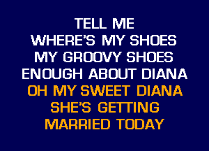 TELL ME
WHERE'S MY SHOES
MY GRUDW SHOES

ENOUGH ABOUT DIANA
OH MY SWEET DIANA
SHE'S GETTING
MARRIED TODAY