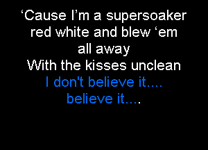 Cause Fm a supersoaker
red white and blew em
all away
With the kisses unclean
I don't believe it....
believe it....

Q