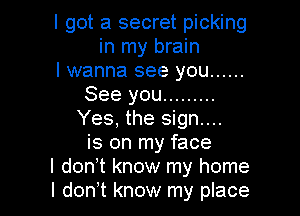 I got a secret picking
in my brain
I wanna see you ......
See you .........

Yes, the sign...
is on my face
I donyt know my home
I donyt know my place