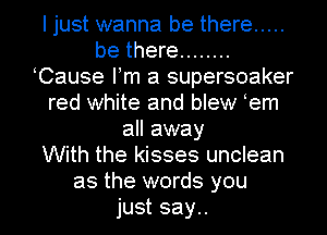 I just wanna be there .....
be there ........
eCause Fm a supersoaker
red white and blew em
all away
With the kisses unclean
as the words you
just say..