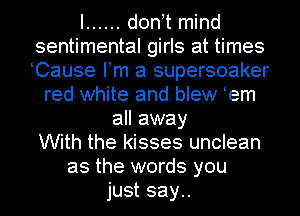 I ...... d0n t mind
sentimental girls at times
Cause Fm a supersoaker

red white and blew em
all away
With the kisses unclean
as the words you
just say..