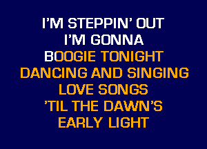 I'M STEPPIN' OUT
I'M GONNA
BOOGIE TONIGHT
DANCING AND SINGING
LOVE SONGS
'TIL THE DAWN'S
EARLY LIGHT