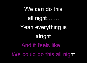 We can do this
all night .......
Yeah everything is

alright
And it feels like...
We could do this all night