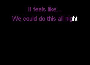 It feels like...
We could do this all night