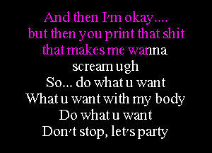 And then I'm okay...
but then you print that shit
that makes me wanna
scream ugh
So... do what u want
What u want with my body
Do what u want
Don't stop, let's party