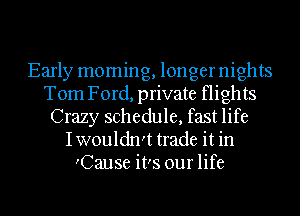 Early moming, longer nights
Tom Ford, private flights
Crazy schedule, fast life
Iwouldn't trade it in
'Cause it's our life