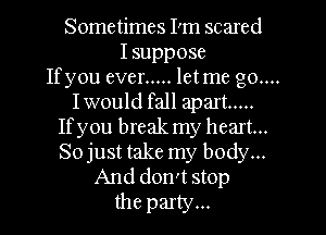 Sometimes I'm scared
Isuppose
Ifyou ever ..... letme go....
Iwould fall apart .....
Ifyou break my heart...
Sojust take my body...
And don't stop
the party...