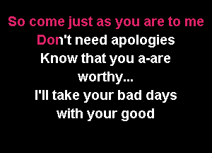 So come just as you are to me
Don't need apologies
Know that you a-are

worthy...
I'll take your bad days
with your good