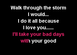 Walk through the storm
I would...
I do it all because

I love you ......
I'll take your bad days
with your good