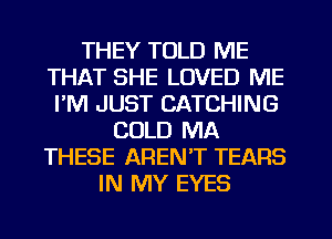 THEY TOLD ME
THAT SHE LOVED ME
I'M JUST CATCHING
COLD MA
THESE AREN'T TEARS
IN MY EYES