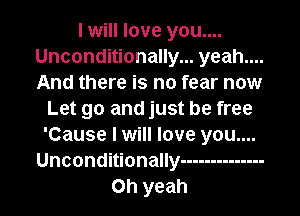 I will love you....
Unconditionally... yeah....
And there is no fear now

Let go and just be free
'Cause I will love you....
Unconditionally --------------
Oh yeah