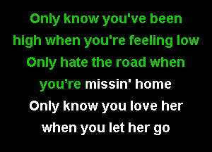 Only know you've been
high when you're feeling low
Only hate the road when
you,re missin' home
Only know you love her
when you let her go