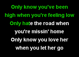 Only know you've been
high when you're feeling low
Only hate the road when
you're missin' home
Only know you love her
when you let her go