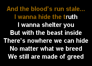 And the blood,s run stale...
I wanna hide the truth
I wanna shelter you
But with the beast inside
There,s nowhere we can hide
No matter what we breed
We still are made of greed