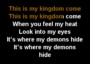 This is my kingdom come
This is my kingdom come
When you feel my heat
Look into my eyes
It,s where my demons hide
It,s where my demons
hide