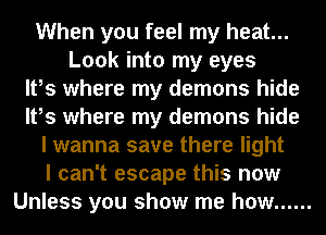 When you feel my heat...
Look into my eyes
It,s where my demons hide
It,s where my demons hide
I wanna save there light
I can't escape this now
Unless you show me how ......