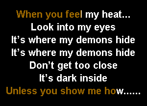 When you feel my heat...
Look into my eyes
It,s where my demons hide
It,s where my demons hide
Don,t get too close
It,s dark inside
Unless you show me how ......