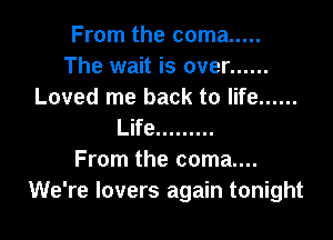From the coma .....
The wait is over ......
Loved me back to life ......

Life .........
From the coma....
We're lovers again tonight