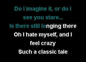 Do I imagine it, or do I
see you stare...
Is there still longing there

Oh I hate myself, and I
feel crazy
Such a classic tale