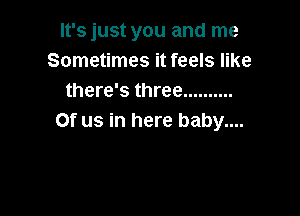 It's just you and me
Sometimes it feels like
there's three ..........

0f us in here baby....