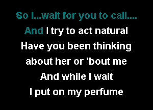 So I...wait for you to call....
And I try to act natural
Have you been thinking
about her or 'bout me
And while I wait

I put on my perfume l