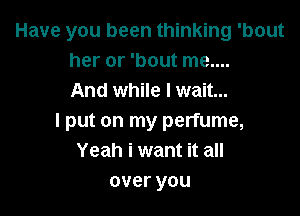 Have you been thinking 'bout
her or 'bout me....
And while I wait...

I put on my perfume,
Yeah i want it all
overyou