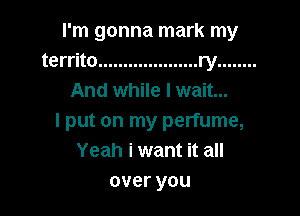 I'm gonna mark my
territo .................... ry ........
And while I wait...

I put on my perfume,
Yeah i want it all
overyou