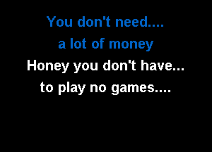 You don't need....
a lot of money
Honey you don't have...

to play no games....