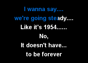 I wanna say....
we're going steady....
Like it's 1954 ......

No,
It doesn't have...
to be forever