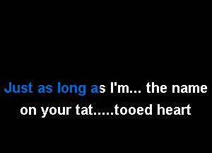 Just as long as I'm... the name
on your tat ..... tooed heart