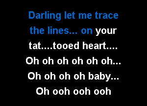 Darling let me trace
the lines... on your
tat....tooed heart...

Oh oh oh oh oh oh...
Oh oh oh oh baby...
Oh ooh ooh ooh