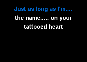 Just as long as I'm....
the name ..... on your
tattooed heart