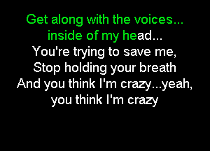 Get along with the voices...
inside of my head...
You're trying to save me,
Stop holding your breath
And you think I'm crazy...yeah,
you think I'm crazy