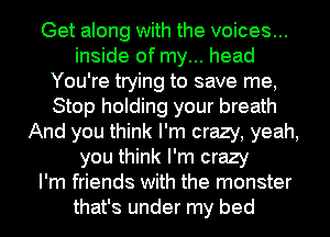 Get along with the voices...
inside of my... head
You're trying to save me,
Stop holding your breath
And you think I'm crazy, yeah,
you think I'm crazy
I'm friends with the monster
that's under my bed